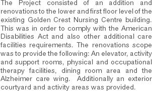 The Project consisted of an addition and renovations to the lower and first floor level of the existing Golden Crest Nursing Centre building. This was in order to comply with the American Disabilities Act and also other additional care facilities requirements. The renovations scope was to provide the following: An elevator, activity and support rooms, physical and occupational therapy facilities, dining room area and the Alzheimer care wing. Additionally an exterior courtyard and activity areas was provided. 