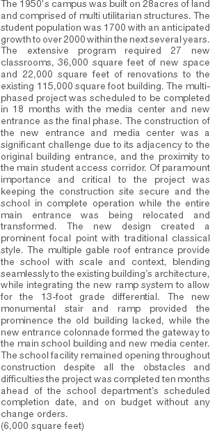 The 1950's campus was built on 28acres of land and comprised of multi utilitarian structures. The student population was 1700 with an anticipated growth to over 2000 within the next several years. The extensive program required 27 new classrooms, 36,000 square feet of new space and 22,000 square feet of renovations to the existing 115,000 square foot building. The multi-phased project was scheduled to be completed in 18 months with the media center and new entrance as the final phase. The construction of the new entrance and media center was a significant challenge due to its adjacency to the original building entrance, and the proximity to the main student access corridor. Of paramount importance and critical to the project was keeping the construction site secure and the school in complete operation while the entire main entrance was being relocated and transformed. The new design created a prominent focal point with traditional classical style. The multiple gable roof entrance provide the school with scale and context, blending seamlessly to the existing building’s architecture, while integrating the new ramp system to allow for the 13-foot grade differential. The new monumental stair and ramp provided the prominence the old building lacked, while the new entrance colonnade formed the gateway to the main school building and new media center. The school facility remained opening throughout construction despite all the obstacles and difficulties the project was completed ten months ahead of the school department’s scheduled completion date, and on budget without any change orders.
(6,000 square feet) 