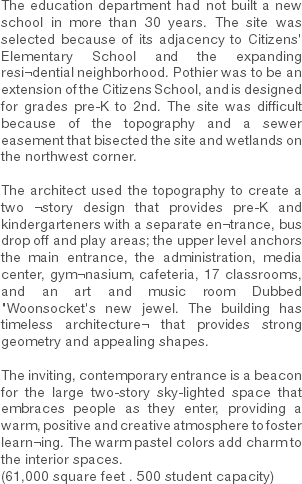 The education department had not built a new school in more than 30 years. The site was selected because of its adjacency to Citizens' Elementary School and the expanding resi¬dential neighborhood. Pothier was to be an extension of the Citizens School, and is designed for grades pre-K to 2nd. The site was difficult because of the topography and a sewer easement that bisected the site and wetlands on the northwest corner. The architect used the topography to create a two ¬story design that provides pre-K and kindergarteners with a separate en¬trance, bus drop off and play areas; the upper level anchors the main entrance, the administration, media center, gym¬nasium, cafeteria, 17 classrooms, and an art and music room Dubbed "Woonsocket's new jewel. The building has timeless architecture¬ that provides strong geometry and appealing shapes. The inviting, contemporary entrance is a beacon for the large two-story sky-lighted space that embraces people as they enter, providing a warm, positive and creative atmosphere to foster learn¬ing. The warm pastel colors add charm to the interior spaces.
(61,000 square feet . 500 student capacity) 